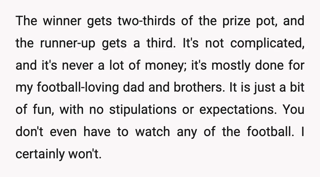 The winner gets two-thirds of the prize pot, and the runner-up gets a third. It's not complicated, and it's never a lot of money; it's mostly done for my football-loving...