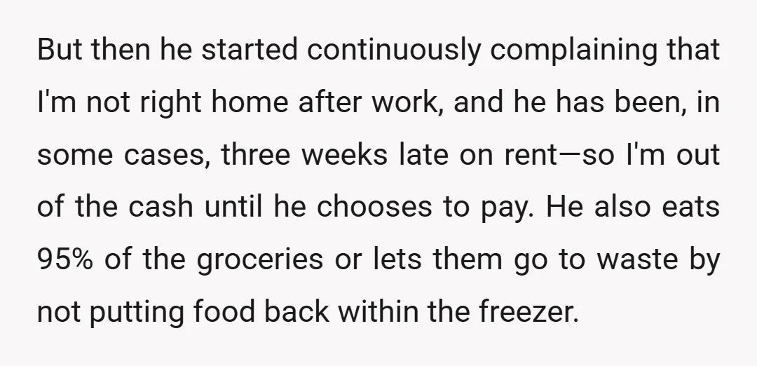 But then he started continuously complaining that I'm not right home after work, and he has been, in some cases, three weeks late on rent—so I'm out of the cash...