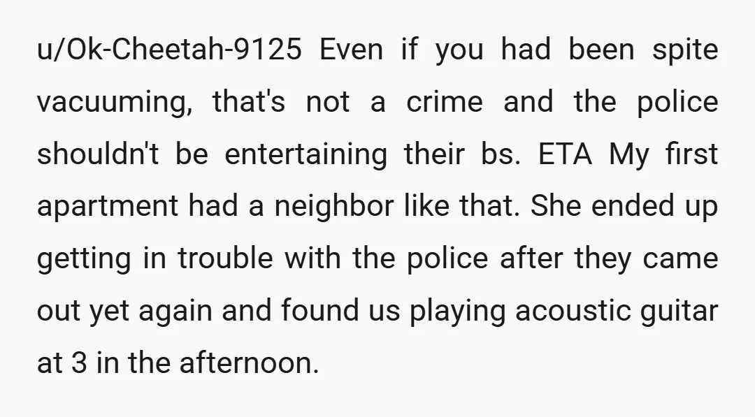 u/Ok-Cheetah-9125 Even if you had been spite vacuuming, that's not a crime and the police shouldn't be entertaining their bs. ETA My first apartment had a neighbor like that. She...