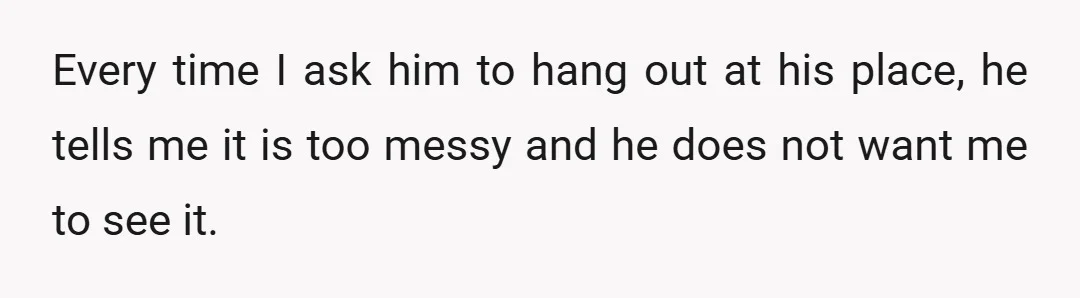 Every time I ask him to hang out at his place, he tells me it is too messy and he does not want me to see it.