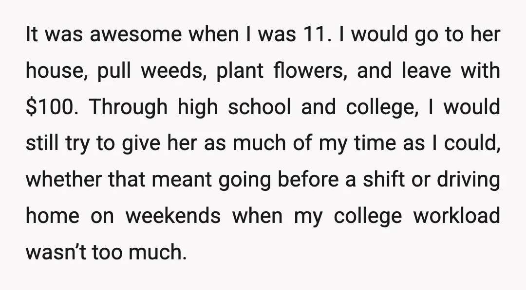 It was awesome when I was 11. I would go to her house, pull weeds, plant flowers, and leave with $100. Through high school and college, I would still try...