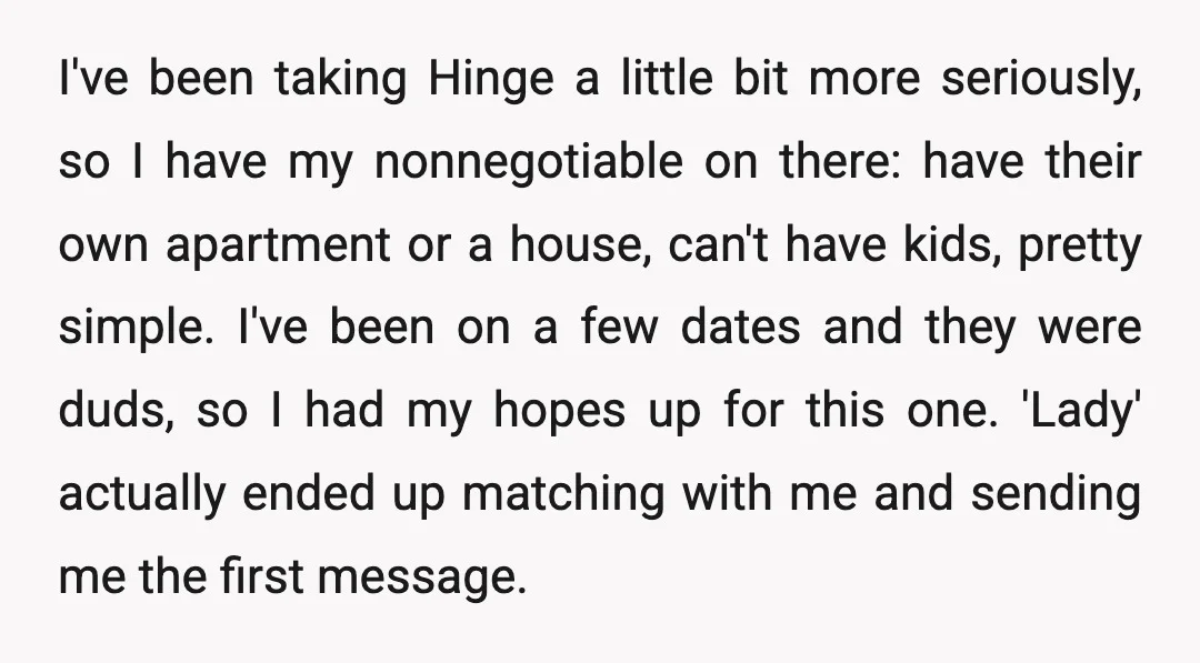 I've been taking Hinge a little bit more seriously, so I have my nonnegotiable on there: have their own apartment or a house, can't have kids, pretty simple. I've been...