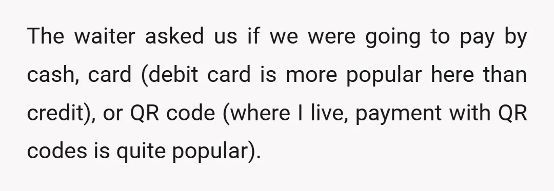 The waiter asked us if we were going to pay by cash, card (debit card is more popular here than credit), or QR code (where I live, payment with QR...
