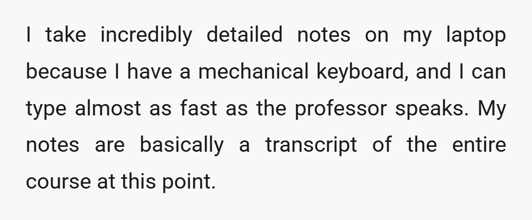 I take incredibly detailed notes on my laptop because I have a mechanical keyboard, and I can type almost as fast as the professor speaks. My notes are basically a...