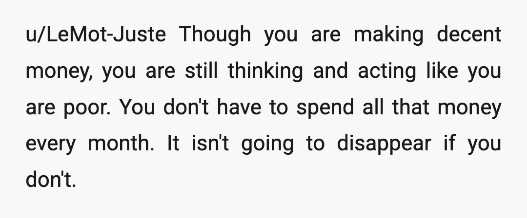 u/LeMot-Juste Though you are making decent money, you are still thinking and acting like you are poor. You don't have to spend all that money every month. It isn't going...