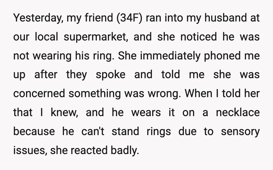 Yesterday, my friend (34F) ran into my husband at our local supermarket, and she noticed he was not wearing his ring. She immediately phoned me up after they spoke and...