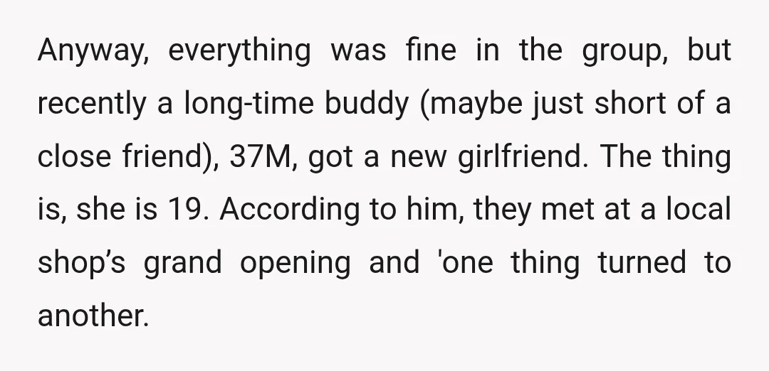 Anyway, everything was fine in the group, but recently a long-time buddy (maybe just short of a close friend), 37M, got a new girlfriend. The thing is, she is 19....