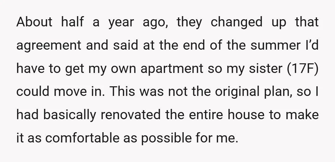About half a year ago, they changed up that agreement and said at the end of the summer I’d have to get my own apartment so my sister (17F) could...