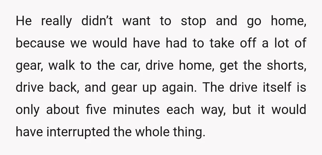 He really didn’t want to stop and go home, because we would have had to take off a lot of gear, walk to the car, drive home, get the shorts,...