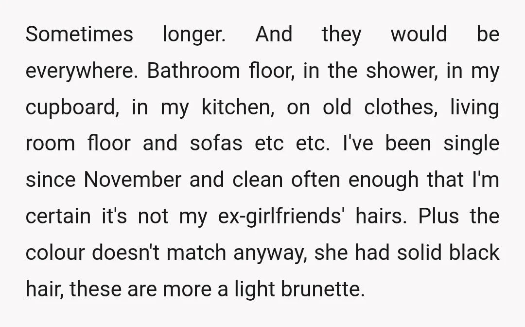 Sometimes longer. And they would be everywhere. Bathroom floor, in the shower, in my cupboard, in my kitchen, on old clothes, living room floor and sofas etc etc. I've been...