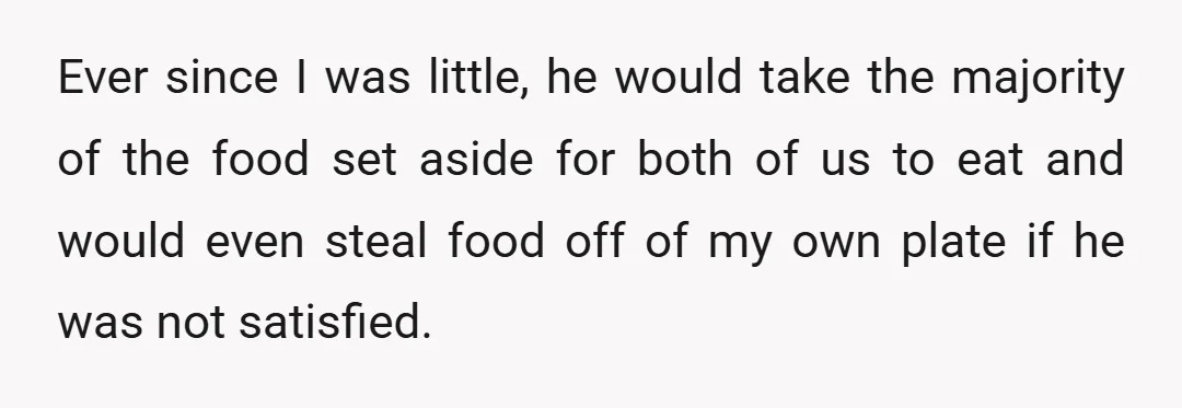 Ever since I was little, he would take the majority of the food set aside for both of us to eat and would even steal food off of my own...