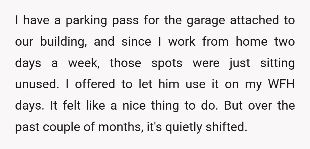 I have a parking pass for the garage attached to our building, and since I work from home two days a week, those spots were just sitting unused. I offered...