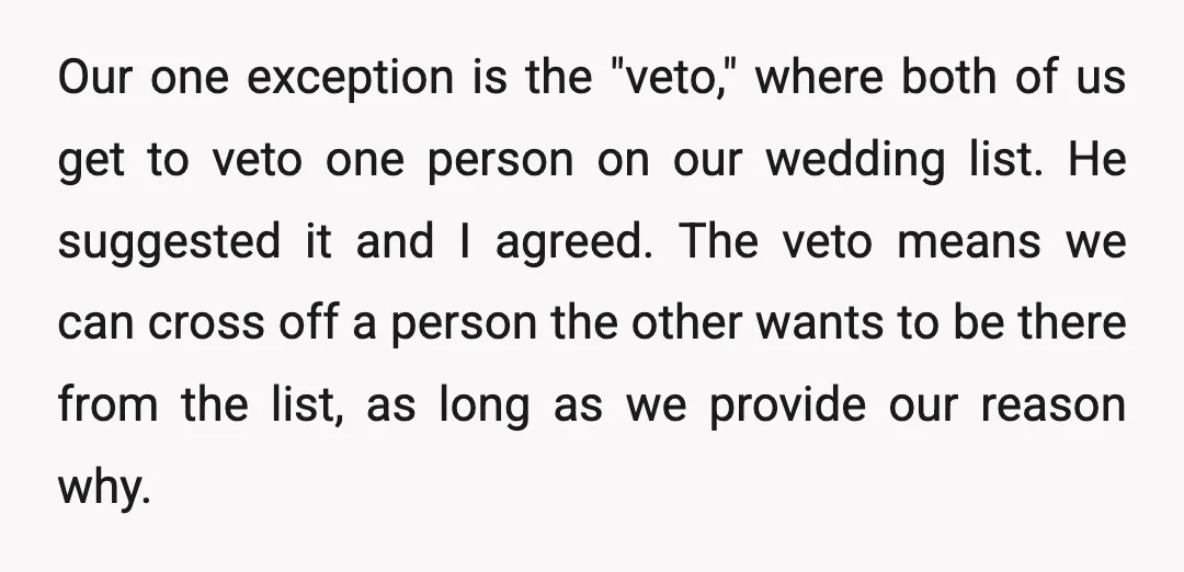 Our one exception is the "veto," where both of us get to veto one person on our wedding list. He suggested it and I agreed. The veto means we can...