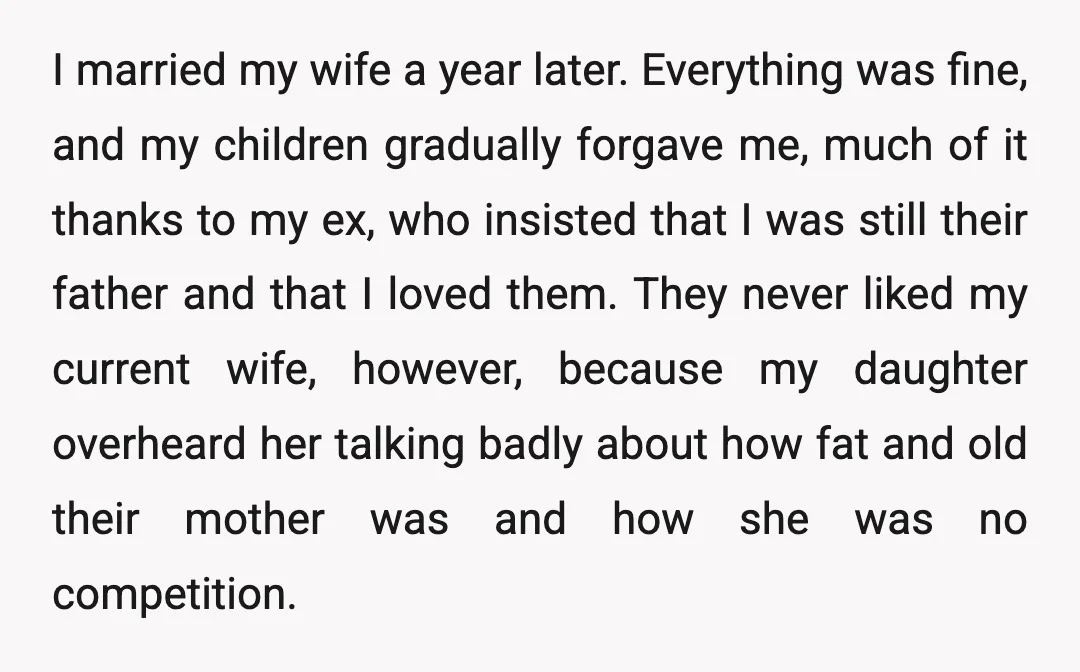 I married my wife a year later. Everything was fine, and my children gradually forgave me, much of it thanks to my ex, who insisted that I was still their...