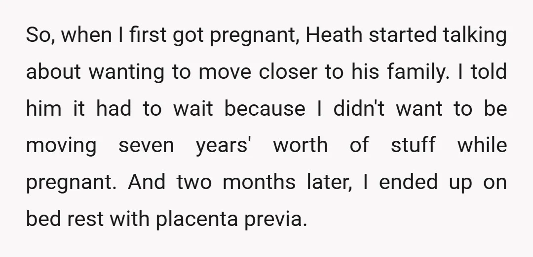 So, when I first got pregnant, Heath started talking about wanting to move closer to his family. I told him it had to wait because I didn't want to be...
