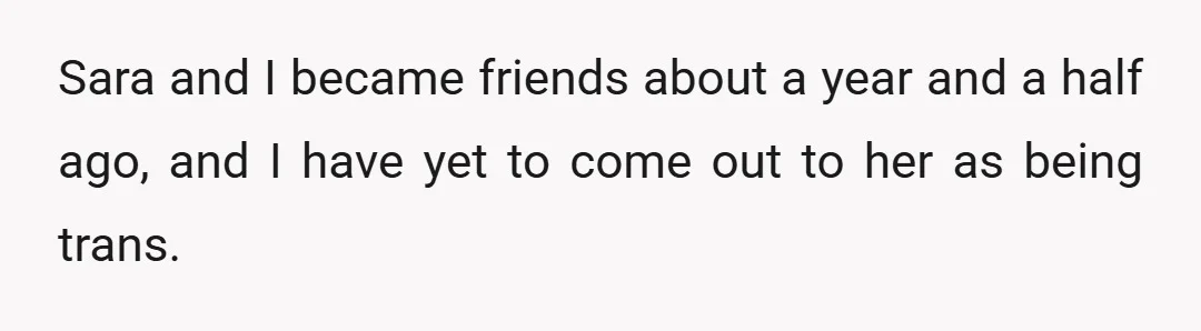 Sara and I became friends about a year and a half ago, and I have yet to come out to her as being trans.