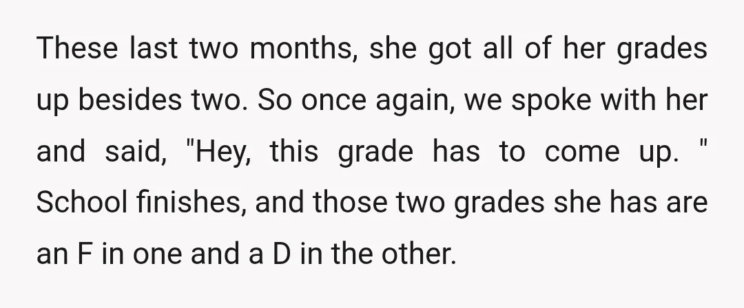 These last two months, she got all of her grades up besides two. So once again, we spoke with her and said, "Hey, this grade has to come up. "...