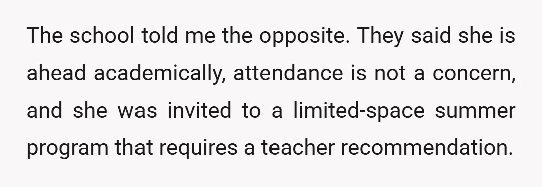 The school told me the opposite. They said she is ahead academically, attendance is not a concern, and she was invited to a limited-space summer program that requires a teacher...