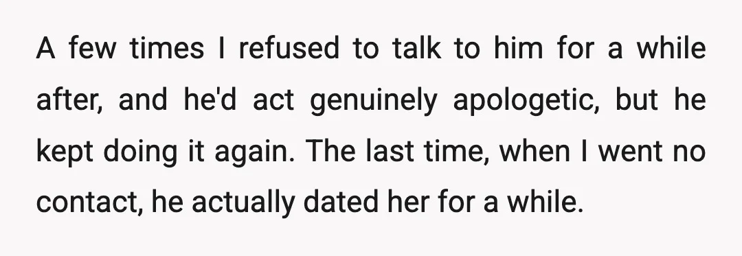 A few times I refused to talk to him for a while after, and he'd act genuinely apologetic, but he kept doing it again. The last time, when I went...