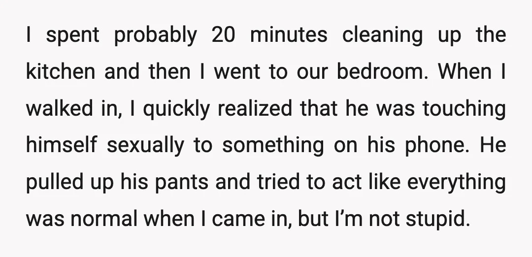 I spent probably 20 minutes cleaning up the kitchen and then I went to our bedroom. When I walked in, I quickly realized that he was touching himself sexually to...