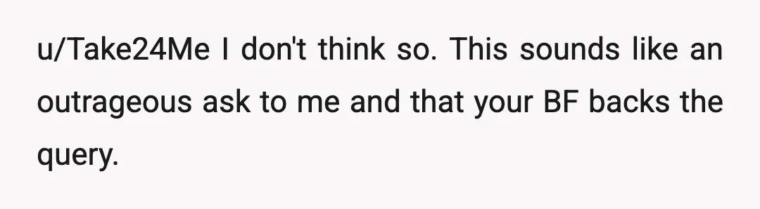 u/Take24Me
I don't think so.  This sounds like an outrageous ask to me and that your BF backs the query.