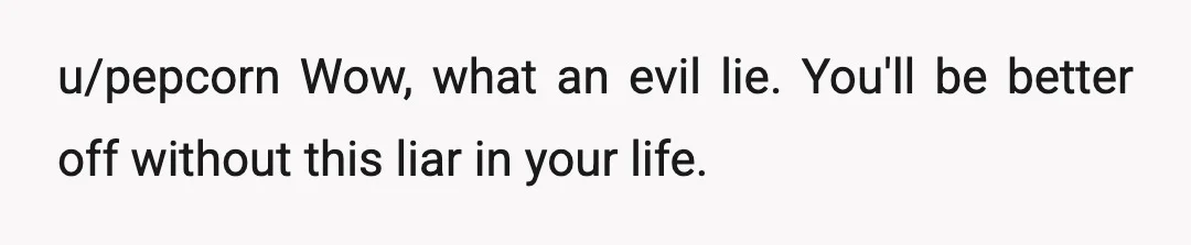 u/pepcorn
Wow, what an evil lie.
You'll be better off without this liar in your life.