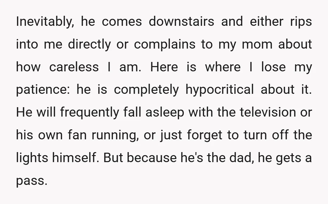 Inevitably, he comes downstairs and either rips into me directly or complains to my mom about how careless I am. Here is where I lose my patience: he is completely...