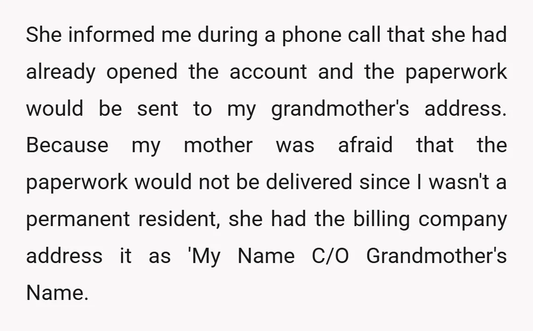 She informed me during a phone call that she had already opened the account and the paperwork would be sent to my grandmother's address. Because my mother was afraid that...