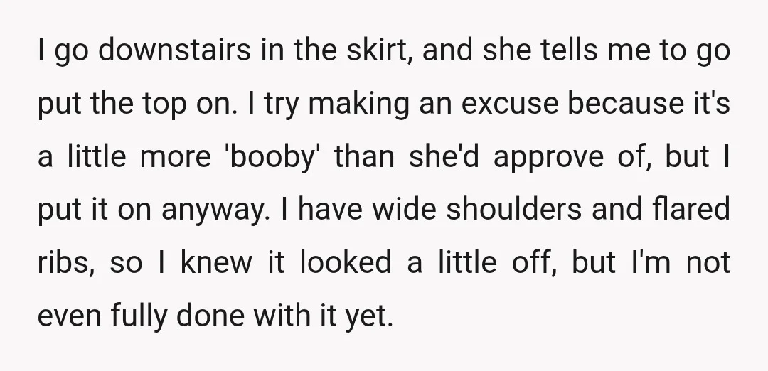 I go downstairs in the skirt, and she tells me to go put the top on. I try making an excuse because it's a little more 'booby' than she'd approve...