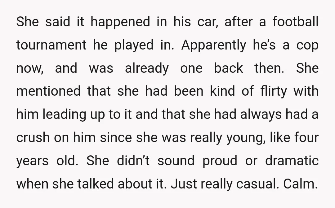 She said it happened in his car, after a football tournament he played in. Apparently he’s a cop now, and was already one back then. She mentioned that she had...