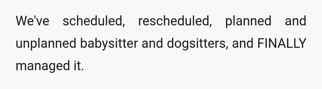 We've scheduled, rescheduled, planned and unplanned babysitter and dogsitters, and FINALLY managed it.