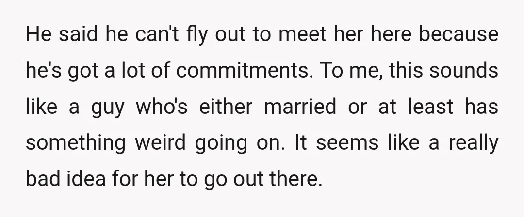 He said he can't fly out to meet her here because he's got a lot of commitments. To me, this sounds like a guy who's either married or at least...