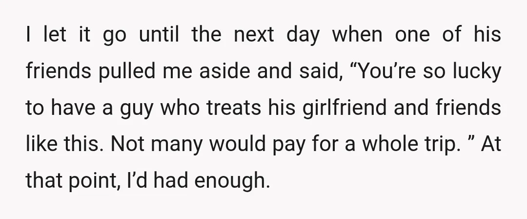I let it go until the next day when one of his friends pulled me aside and said, “You’re so lucky to have a guy who treats his girlfriend and...