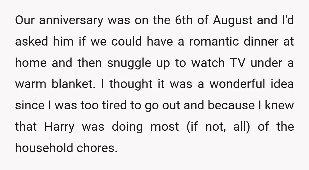 Our anniversary was on the 6th of August and I'd asked him if we could have a romantic dinner at home and then snuggle up to watch TV under a...