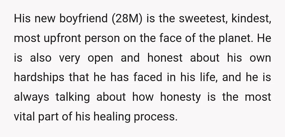His new boyfriend (28M) is the sweetest, kindest, most upfront person on the face of the planet. He is also very open and honest about his own hardships that he...