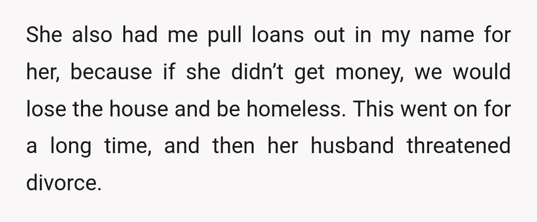 She also had me pull loans out in my name for her, because if she didn’t get money, we would lose the house and be homeless. This went on for...