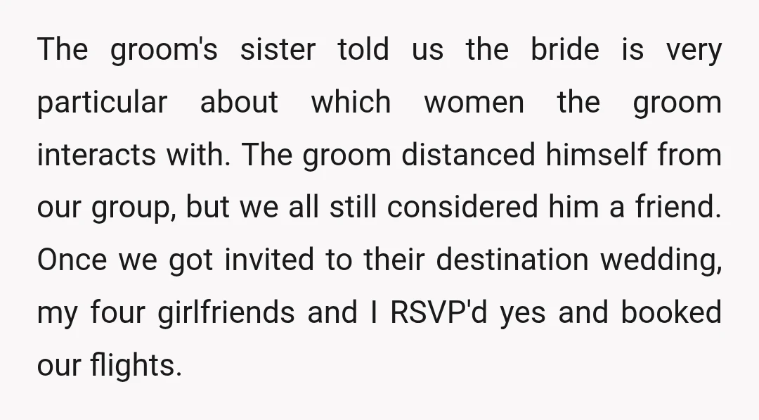 The groom's sister told us the bride is very particular about which women the groom interacts with. The groom distanced himself from our group, but we all still considered him...
