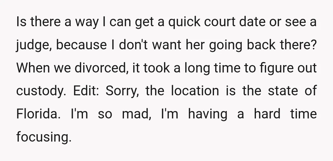 Is there a way I can get a quick court date or see a judge, because I don't want her going back there? When we divorced, it took a long...
