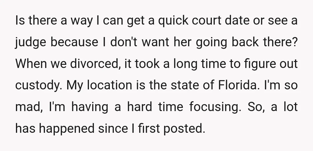 Is there a way I can get a quick court date or see a judge because I don't want her going back there? When we divorced, it took a long...