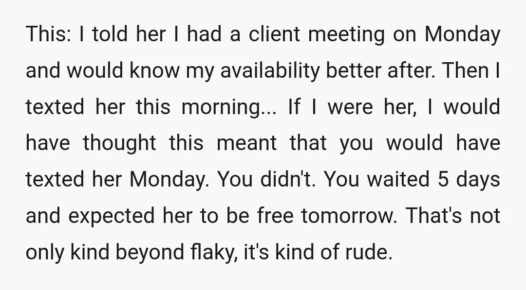 u/mashuto
So, she thinks you are flaky, and you think she is crazy.
And one way or another, she isn't interested... why would you continue to pursue this?