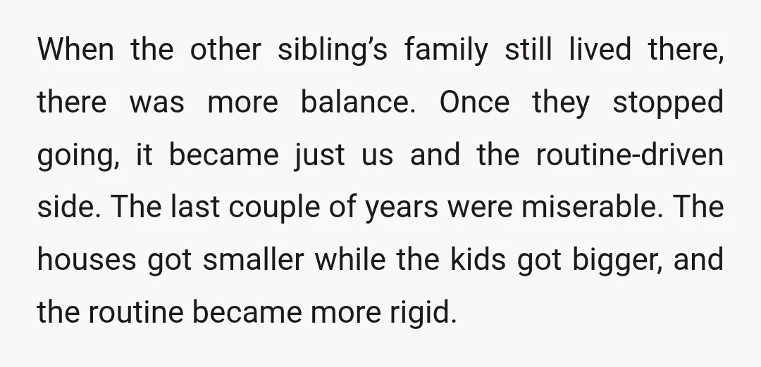 When the other sibling’s family still lived there, there was more balance. Once they stopped going, it became just us and the routine-driven side. The last couple of years were...