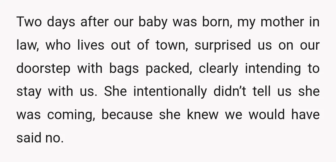 Two days after our baby was born, my mother in law, who lives out of town, surprised us on our doorstep with bags packed, clearly intending to stay with us....