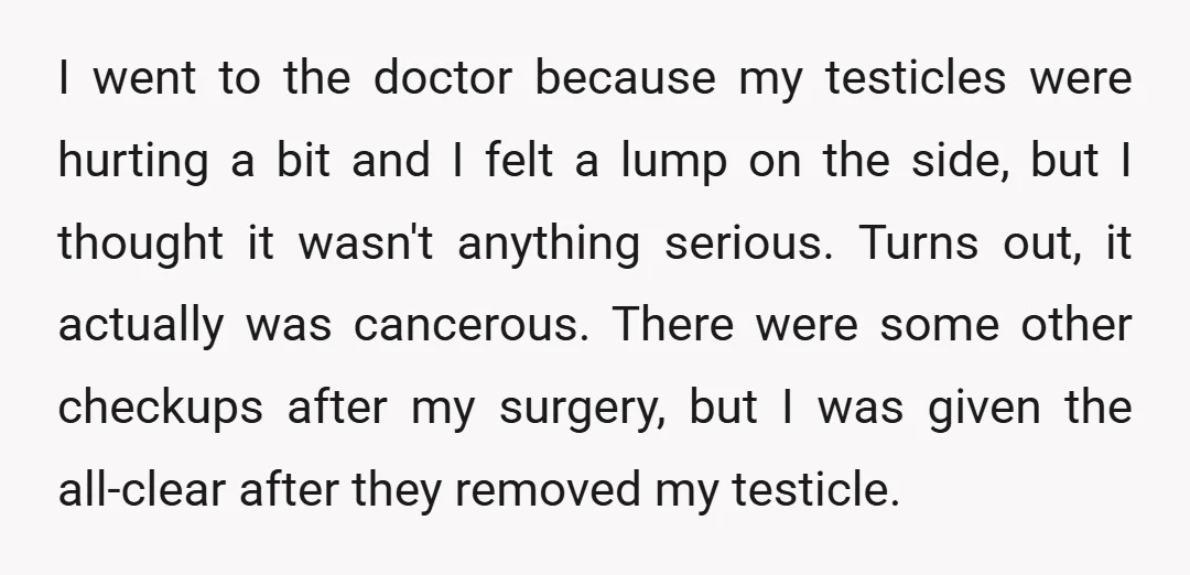 I went to the doctor because my testicles were hurting a bit and I felt a lump on the side, but I thought it wasn't anything serious. Turns out, it...