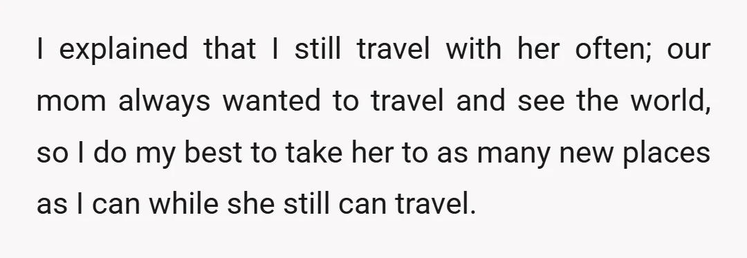I explained that I still travel with her often; our mom always wanted to travel and see the world, so I do my best to take her to as many...