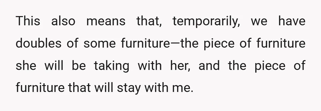 This also means that, temporarily, we have doubles of some furniture—the piece of furniture she will be taking with her, and the piece of furniture that will stay with me.