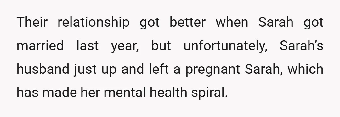 Their relationship got better when Sarah got married last year, but unfortunately, Sarah’s husband just up and left a pregnant Sarah, which has made her mental health spiral.