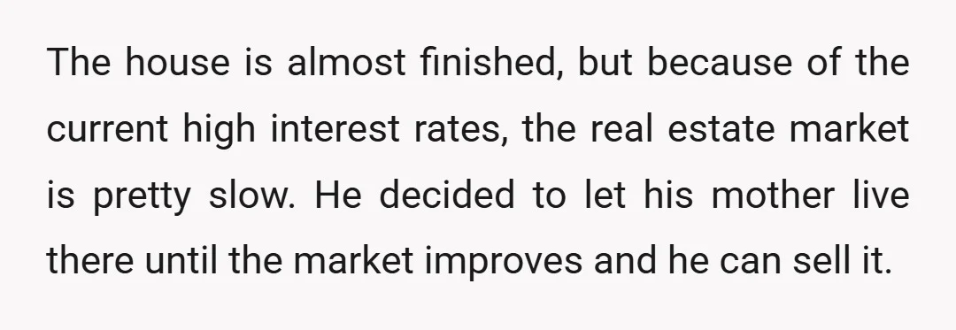 The house is almost finished, but because of the current high interest rates, the real estate market is pretty slow. He decided to let his mother live there until the...