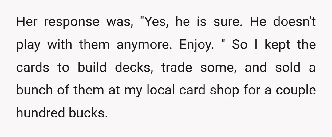 Her response was, "Yes, he is sure. He doesn't play with them anymore. Enjoy. " So I kept the cards to build decks, trade some, and sold a bunch of...