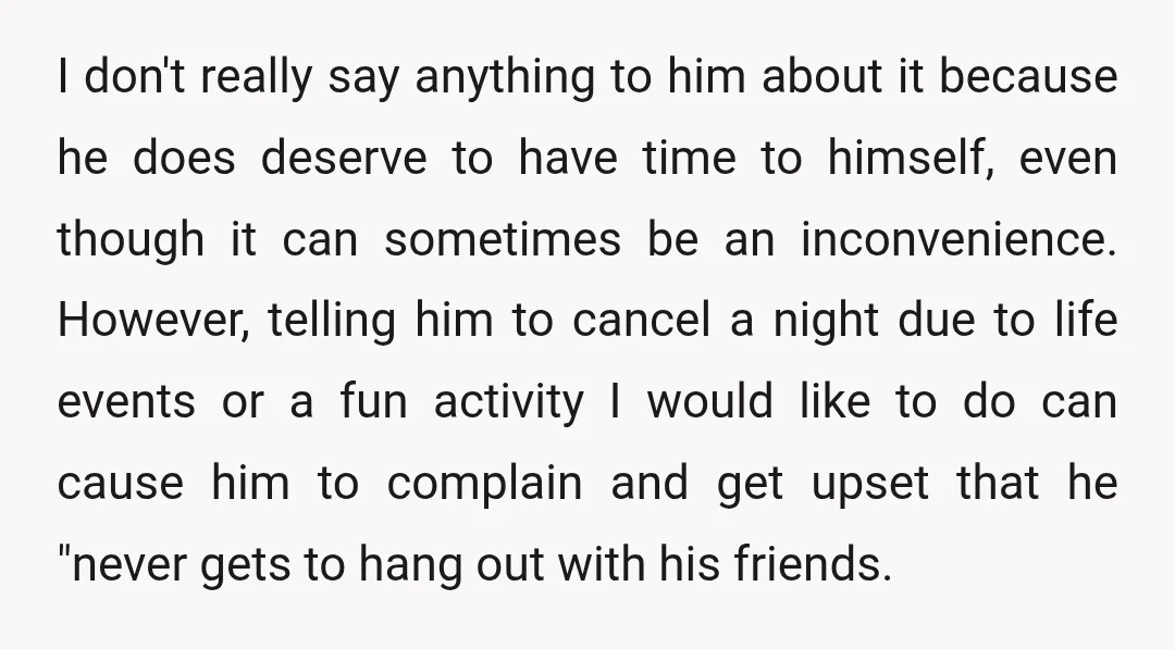 I don't really say anything to him about it because he does deserve to have time to himself, even though it can sometimes be an inconvenience. However, telling him to...
