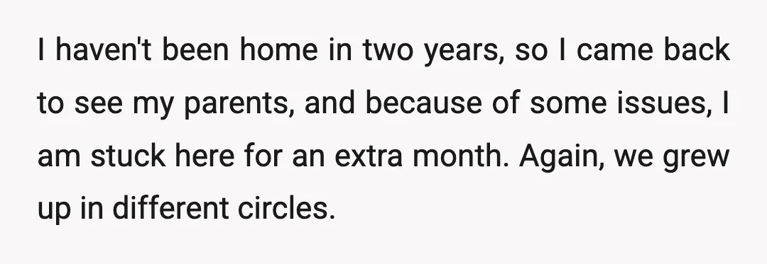 I haven't been home in two years, so I came back to see my parents, and because of some issues, I am stuck here for an extra month. Again, we...